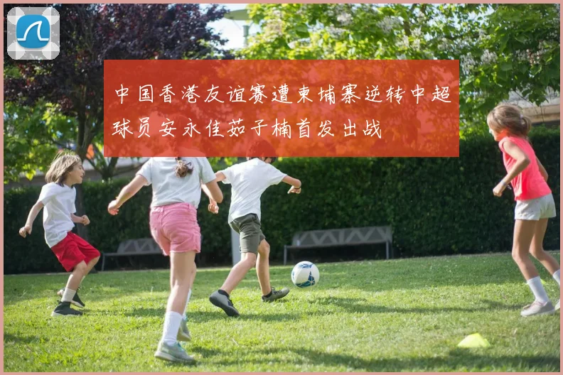 中国香港友谊赛遭柬埔寨逆转中超球员安永佳茹子楠首发出战