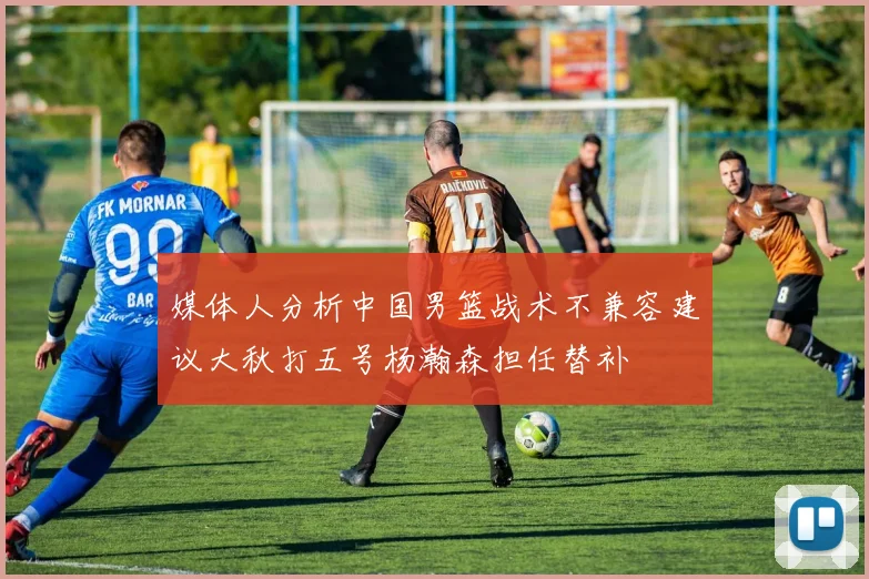 媒体人分析中国男篮战术不兼容建议大秋打五号杨瀚森担任替补