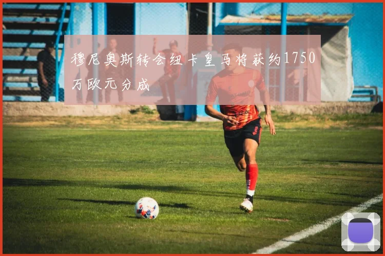 穆尼奥斯转会纽卡皇马将获约1750万欧元分成