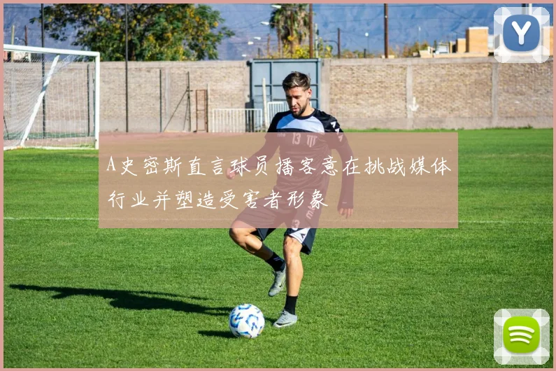 A史密斯直言球员播客意在挑战媒体行业并塑造受害者形象