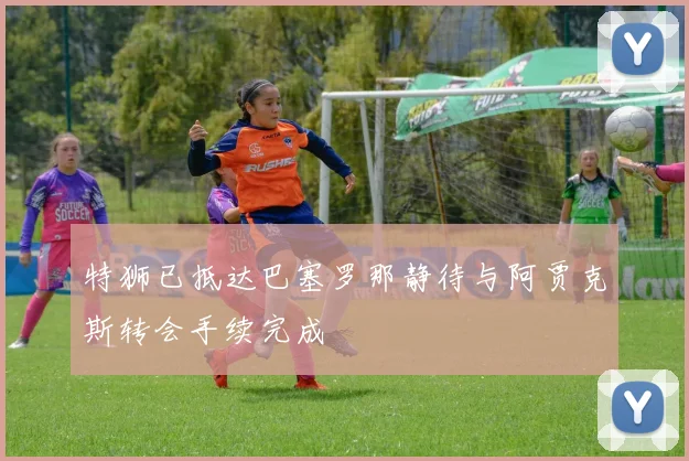 特狮已抵达巴塞罗那静待与阿贾克斯转会手续完成