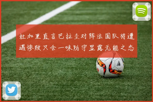 杜加里直言巴拉圭对阵法国队将遭遇惨败只会一味防守显露无能之态