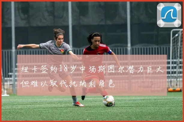 纽卡签约18岁中场斯图尔潜力巨大但难以取代托纳利角色