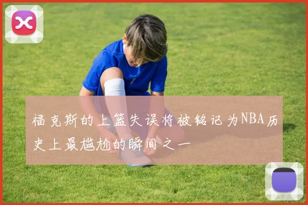 福克斯的上篮失误将被铭记为NBA历史上最尴尬的瞬间之一