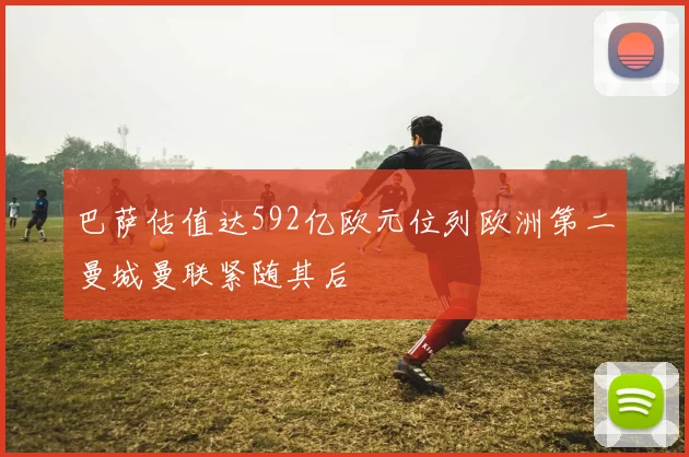 巴萨估值达592亿欧元位列欧洲第二曼城曼联紧随其后
