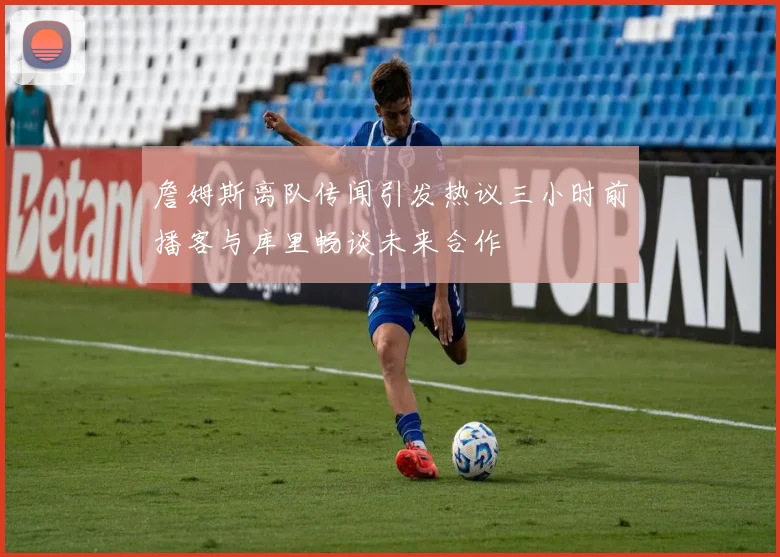 詹姆斯离队传闻引发热议三小时前播客与库里畅谈未来合作