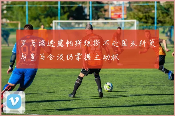 罗马诺透露帕斯琼斯不赴国米科莫与皇马会谈仍掌握主动权