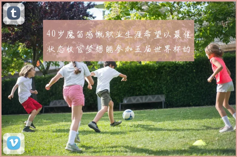 40岁魔笛感慨职业生涯希望以最佳状态收官梦想能参加五届世界杯的壮举