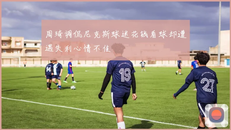 周琦调侃尼克斯球迷花钱看球却遭遇失利心情不佳